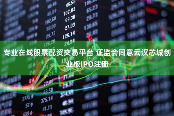 专业在线股票配资交易平台 证监会同意云汉芯城创业板IPO注册