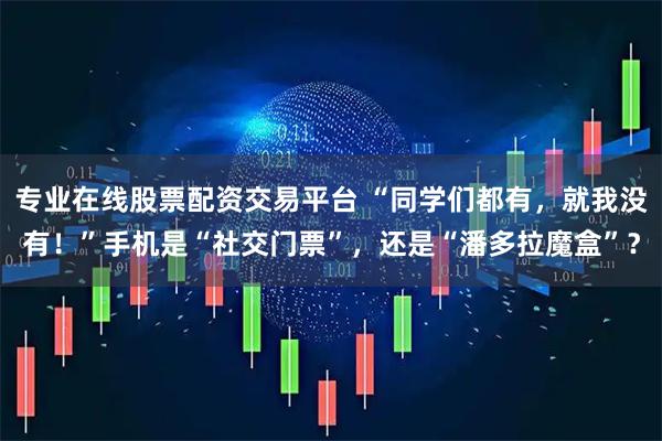专业在线股票配资交易平台 “同学们都有，就我没有！”手机是“社交门票”，还是“潘多拉魔盒”？