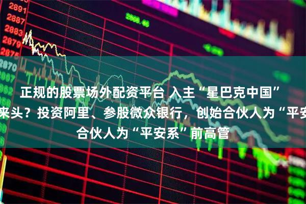 正规的股票场外配资平台 入主“星巴克中国” 的私募什么来头？投资阿里、参股微众银行，创始合伙人为“平安系”前高管