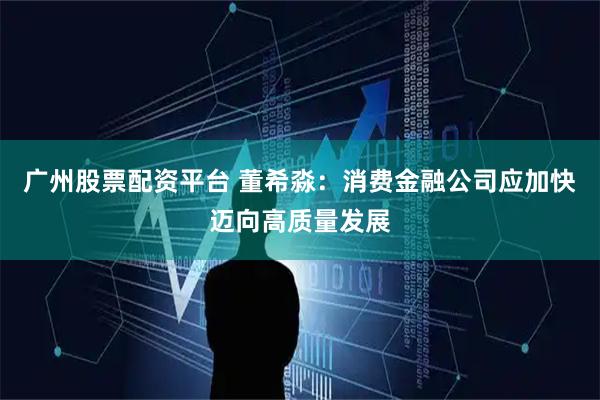 广州股票配资平台 董希淼：消费金融公司应加快迈向高质量发展