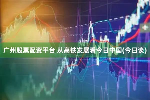 广州股票配资平台 从高铁发展看今日中国(今日谈)