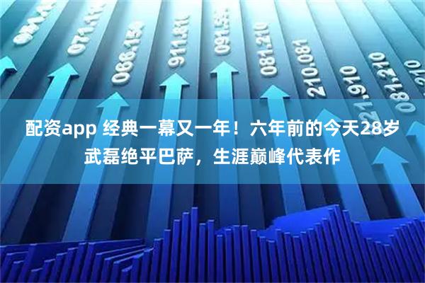 配资app 经典一幕又一年！六年前的今天28岁武磊绝平巴萨，生涯巅峰代表作