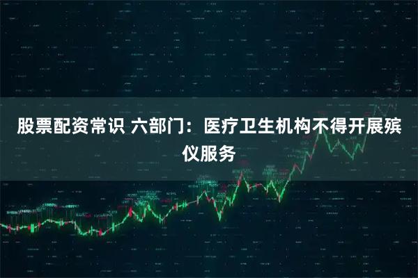 股票配资常识 六部门：医疗卫生机构不得开展殡仪服务