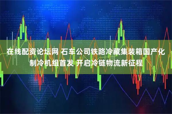 在线配资论坛网 石车公司铁路冷藏集装箱国产化制冷机组首发 开启冷链物流新征程