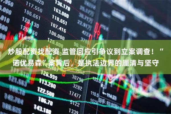 炒股配资找配资 监管回应引争议到立案调查！“诺优易森”案背后，是执法边界的厘清与坚守