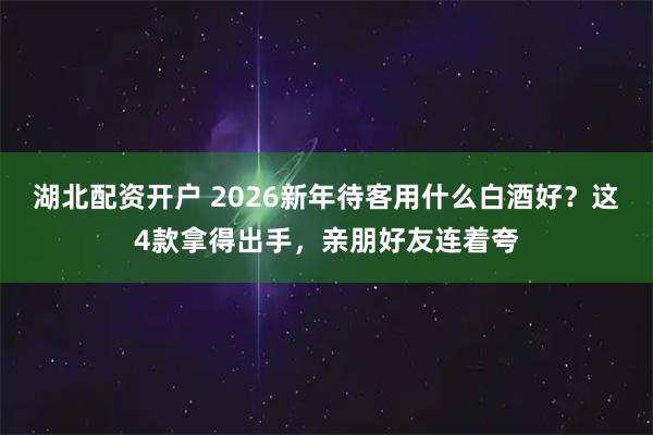 湖北配资开户 2026新年待客用什么白酒好？这4款拿得出手，亲朋好友连着夸