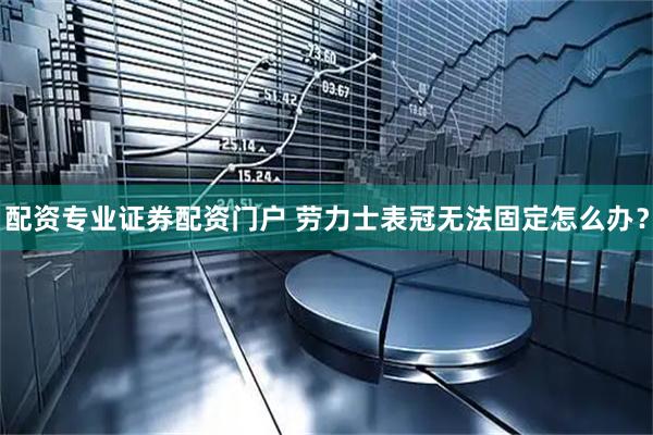配资专业证券配资门户 劳力士表冠无法固定怎么办?