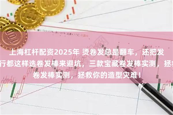 上海杠杆配资2025年 烫卷发总是翻车，还把发质损伤严重？内行都这样选卷发棒来避坑，三款宝藏卷发棒实测，拯救你的造型灾难！