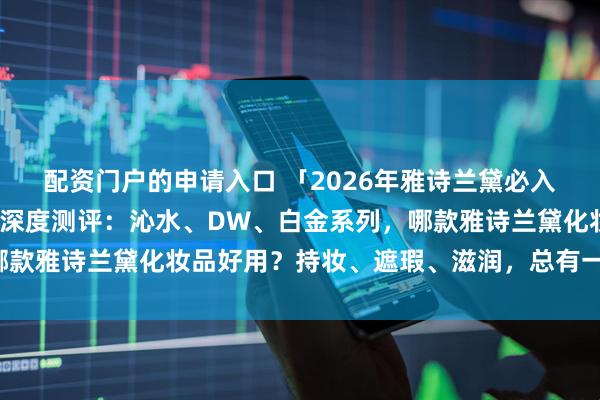 配资门户的申请入口 「2026年雅诗兰黛必入清单」七款热门粉底液深度测评：沁水、DW、白金系列，哪款雅诗兰黛化妆品好用？持妆、遮瑕、滋润，总有一款适合你！