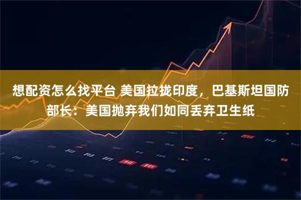 想配资怎么找平台 美国拉拢印度，巴基斯坦国防部长：美国抛弃我们如同丢弃卫生纸