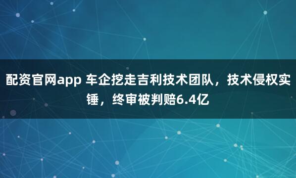 配资官网app 车企挖走吉利技术团队，技术侵权实锤，终审被判赔6.4亿