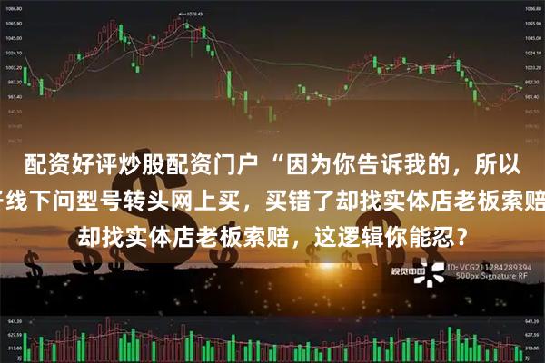 配资好评炒股配资门户 “因为你告诉我的，所以你要负责！”男子线下问型号转头网上买，买错了却找实体店老板索赔，这逻辑你能忍？