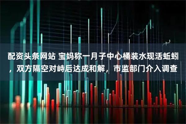 配资头条网站 宝妈称一月子中心桶装水现活蚯蚓，双方隔空对峙后达成和解，市监部门介入调查