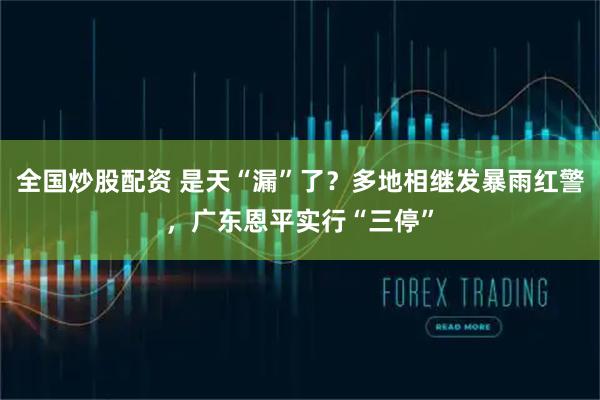 全国炒股配资 是天“漏”了？多地相继发暴雨红警，广东恩平实行“三停”