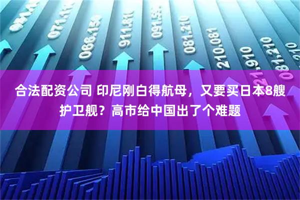合法配资公司 印尼刚白得航母，又要买日本8艘护卫舰？高市给中国出了个难题