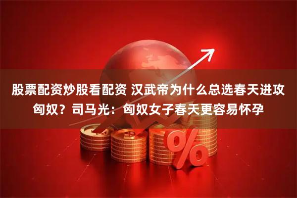 股票配资炒股看配资 汉武帝为什么总选春天进攻匈奴？司马光：匈奴女子春天更容易怀孕