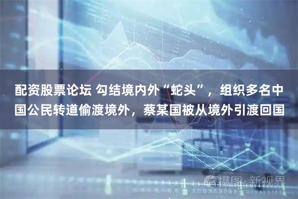 配资股票论坛 勾结境内外“蛇头”，组织多名中国公民转道偷渡境外，蔡某国被从境外引渡回国