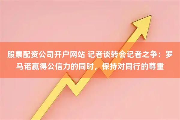 股票配资公司开户网站 记者谈转会记者之争：罗马诺赢得公信力的同时，保持对同行的尊重