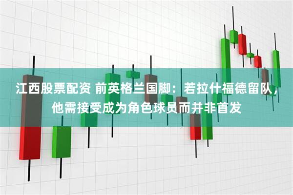 江西股票配资 前英格兰国脚：若拉什福德留队，他需接受成为角色球员而并非首发
